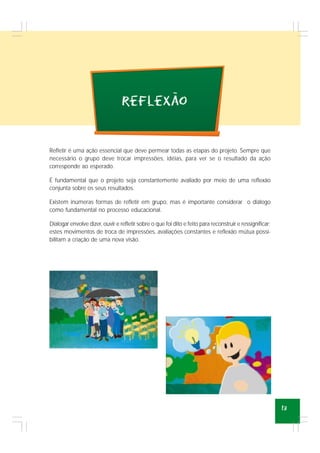 13
Refletir é uma ação essencial que deve permear todas as etapas do projeto. Sempre que
necessário o grupo deve trocar impressões, idéias, para ver se o resultado da ação
corresponde ao esperado.
É fundamental que o projeto seja constantemente avaliado por meio de uma reflexão
conjunta sobre os seus resultados.
Existem inúmeras formas de refletir em grupo, mas é importante considerar o diálogo
como fundamental no processo educacional.
Dialogar envolve dizer, ouvir e refletir sobre o que foi dito e feito para reconstruir e ressignificar;
estes movimentos de troca de impressões, avaliações constantes e reflexão mútua possi-
bilitam a criação de uma nova visão.
reflexao
~
 