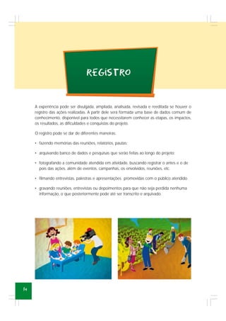 14
registro
A experiência pode ser divulgada, ampliada, analisada, revisada e reeditada se houver o
registro das ações realizadas. A partir dele será formada uma base de dados comum de
conhecimento, disponível para todos que necessitarem conhecer as etapas, os impactos,
os resultados, as dificuldades e conquistas do projeto.
O registro pode se dar de diferentes maneiras:
• fazendo memórias das reuniões, relatórios, pautas;
• arquivando banco de dados e pesquisas que serão feitas ao longo do projeto;
• fotografando a comunidade atendida em atividade, buscando registrar o antes e o de
pois das ações, além de eventos, campanhas, os envolvidos, reuniões, etc.
• filmando entrevistas, palestras e apresentações promovidas com o público atendido.
• gravando reuniões, entrevistas ou depoimentos para que não seja perdida nenhuma
informação, o que posteriormente pode até ser transcrito e arquivado.
 