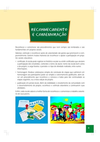 15
recoNhecimeNto
e comemoracao
~
,
Reconhecer e comemorar são procedimentos que nem sempre são lembrados e são
fundamentais em projetos sociais.
Valorizar, estimular e reconhecer ações de voluntariado são gestos que promovem o com-
prometimento. Existem muitas maneiras de reconhecer e apoiar a participação em proje-
tos sociais educativos:
• certificado. A escola pode registrar no histórico escolar ou emitir certificados que atestam
a participação dos envolvidos, contendo o nome do aluno, nome da escola bem como
o do projeto, a carga horária, o período e o tipo de atividade realizada, entre outras
informações.
• homenagem. Realizar celebrações simples de conclusão de etapas que culminem em
homenagem aos participantes pode ser simples e extremamente gratificante, além de
ser um procedimento que reconhece e convoca a todos para dar continuidade as
etapas seguintes, ou a nova edição do projeto.
• publicação em jornais locais. Além da visibilidade e envolvimento da comunidade com
o desenvolvimento do projeto, reconhece e estimula voluntários a continuarem suas
atividades.
Enfim, cada escola saberá a melhor forma de reconhecer e comemorar o trabalho voluntá-
rio de seus jovens.
 