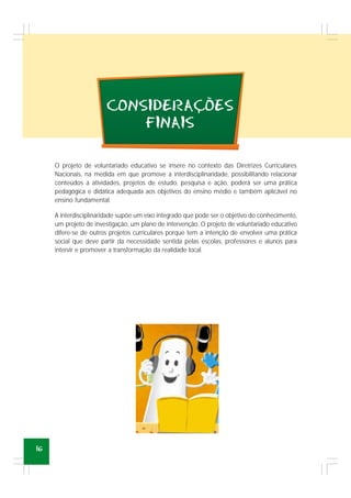 16
CONSIDERACOES
FINAIS
,
~
O projeto de voluntariado educativo se insere no contexto das Diretrizes Curriculares
Nacionais, na medida em que promove a interdisciplinaridade, possibilitando relacionar
conteúdos a atividades, projetos de estudo, pesquisa e ação, poderá ser uma prática
pedagógica e didática adequada aos objetivos do ensino médio e também aplicável no
ensino fundamental.
A interdisciplinaridade supõe um eixo integrado que pode ser o objetivo do conhecimento,
um projeto de investigação, um plano de intervenção. O projeto de voluntariado educativo
difere-se de outros projetos curriculares porque tem a intenção de envolver uma prática
social que deve partir da necessidade sentida pelas escolas, professores e alunos para
intervir e promover a transformação da realidade local.
 