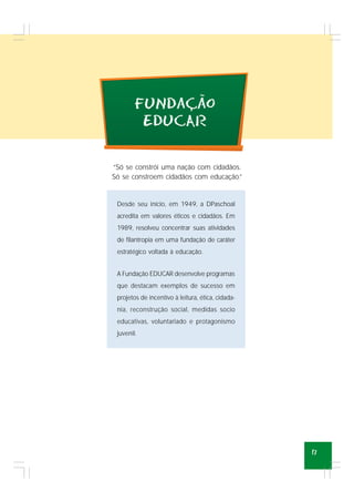 17
Desde seu início, em 1949, a DPaschoal
acredita em valores éticos e cidadãos. Em
1989, resolveu concentrar suas atividades
de filantropia em uma fundação de caráter
estratégico voltada à educação.
A Fundação EDUCAR desenvolve programas
que destacam exemplos de sucesso em
projetos de incentivo à leitura, ética, cidada-
nia, reconstrução social, medidas socio
educativas, voluntariado e protagonismo
juvenil.
“Só se constrói uma nação com cidadãos.
Só se constroem cidadãos com educação.”
FuNdacao
EDUCAR
~
,
 