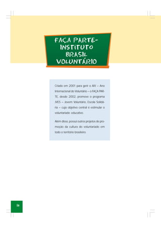 18
Criado em 2001 para gerir o AIV – Ano
Internacional do Voluntário – o FAÇA PAR-
TE, desde 2002, promove o programa
JVES – Jovem Voluntário, Escola Solidá-
ria – cujo objetivo central é estimular o
voluntariado educativo.
Além disso, possui outros projetos de pro-
moção da cultura do voluntariado em
todo o território brasileiro.
´
Faca pARTE-
INstituto
bRASIL
vOLUNTARIO
,
-
 