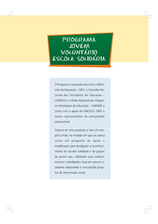 19
PROGRAMA
JOVEM
VOLUNTARIO
ESCOLA SOLIDARIA
O Programa é uma parceria entre o Minis-
tério da Educação – MEC, o Conselho Na-
cional dos Secretários de Educação –
CONSED e a União Nacional dos Dirigen-
tes Municipais de Educação – UNDIME e
conta com o apoio da UNESCO, ONU e
outros representantes da comunidade
educacional.
Trata-se de uma proposta e não um pro-
jeto a mais, na medida em que se coloca
como um programa de apoio e
mobilização para divulgação e reconheci-
mento de escolas solidárias e de grupos
de jovens que, utilizando seus conheci-
mentos e habilidades, buscam exercer ci-
dadania elaborando e executando proje-
tos de intervenção social.
´
´
 