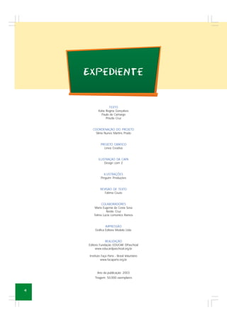 4
TEXTO
Kátia Regina Gonçalves
Paulo de Camargo
Priscila Cruz
COORDENAÇÃO DO PROJETO
Sílnia Nunes Martins Prado
PROJETO GRÁFICO
Linea Creativa
ILUSTRAÇÃO DA CAPA
Design com Z
ILUSTRAÇÕES
Pinguim Produções
REVISÃO DE TEXTO
Fátima Couto
COLABORADORES
Maria Eugenia da Costa Sosa
Neide Cruz
Telma Lúcia Lomonico Ramos
IMPRESSÃO
Gráfica Editora Modelo Ltda.
REALIZAÇÃO
Editora Fundação EDUCAR DPaschoal
www.educardpaschoal.org.br
Instituto Faça Parte - Brasil Voluntário
www.facaparte.org.br
Ano da publicação: 2003
Tiragem: 50.000 exemplares
ExpedieNte
 