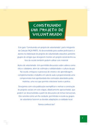 5
CoNstruiNdo
um projeto de
voluNtariado
Este guia “Construindo um projeto de voluntariado”, parte integrante
da Coleção FAÇA PARTE, foi desenvolvido para auxiliar professores e
alunos na elaboração de projetos de voluntariado educativo, portanto
grupos de amigos que desejarem montar um projeto social dentro ou
fora da escola também podem utilizar este material.
Ações de voluntariado têm permitido discussões sobre valores como
ética e cidadania, além de estimular a solidariedade e cultura da paz.
Na escola, enriquece o processo de ensino e de aprendizagem,
complementando o trabalho em sala de aula e proporcionando uma
compreensão mais aprofundada dos conteúdos abordados pelas
matérias, uma vez que permite relacionar teoria e prática.
Desejamos com esta publicação exemplificar e nortear a construção
de projetos sociais em sete etapas, didaticamente apresentadas, que
podem ser desenvolvidas a partir de discussões de temas transversais.
Eles servirão como um fio condutor, permitindo à escola ou grupos
de voluntários fazerem as devidas adaptações à realidade local.
Vamos conhecê-las?
 