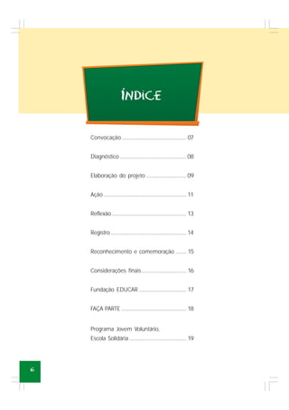 6
Convocação ..................................................... 07
Diagnóstico.......................................................08
Elaboração do projeto .................................09
Ação .................................................................... 11
Reflexão.............................................................. 13
Registro .............................................................. 14
Reconhecimento e comemoração ......... 15
Considerações finais..................................... 16
Fundação EDUCAR ....................................... 17
FAÇA PARTE...................................................... 18
Programa Jovem Voluntário,
Escola Solidária ............................................... 19
INdice´
 
