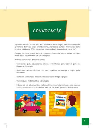 7
A primeira etapa é a “convocação”. Para a realização de um projeto, é necessário obtermos
apoio tanto dentro da escola (coordenadores, professores, alunos e funcionários) como
fora dela (vizinhança, ONGs, comércio e imprensa locais, associação do bairro, etc.).
Convocar é convidar, chamar, informar, conquistar o interesse e o apoio, integrar e compro-
meter escola e comunidade em um só objetivo.
Podemos convocar de diferentes formas:
• Convidando pais, educadores, alunos e vizinhança para fazerem parte da
elaboração do projeto;
• Distribuindo cartazes e folhetos pelo bairro e pela escola para que o projeto ganhe
visibilidade;
• Realizando seminários e palestras para esclarecer e divulgar o projeto;
• Pedindo que a mídia local faça a divulgação;
• Indo de sala em sala, enviando e-mails ou até mesmo divulgando boca-a-boca para que
todos possam tomar conhecimento e participar das ações que serão desenvolvidas.
CONVOCACAO
~
,
 