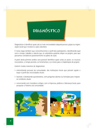 8
Diagnosticar é identificar quais são as reais necessidades daquela pessoa, grupo ou organi-
zação social que receberá a ação voluntária.
É nesta etapa também que (re)conhecemos o perfil dos participantes, identificando qual
será o tempo, trabalho e talento que os voluntários poderão dispor ao projeto, para que
possamos considerá-lo posteriormente no plano de ação.
A partir desta primeira análise será possível identificar quais serão as ações, os recursos
necessários, o tempo previsto, as ferramentas e os meios para a implantação do projeto.
Existem muitas maneiras de diagnosticar:
• entrevistando pessoas da comunidade, das instituições locais que possam ajudar a
traçar o perfil das necessidades locais;
• fazendo e distribuindo questionários, com perguntas abertas ou fechadas para mapear
as condições atuais;
• conversando com moradores antigos, com a imprensa, políticos e lideranças locais, para
pesquisar o histórico da comunidade.
DIAGNOSTICO´
 