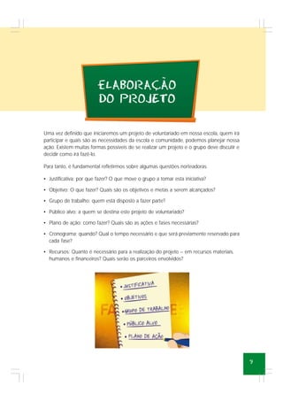 9
eLABORACAO
DO PROJETO
~
,
Uma vez definido que iniciaremos um projeto de voluntariado em nossa escola, quem irá
participar e quais são as necessidades da escola e comunidade, podemos planejar nossa
ação. Existem muitas formas possíveis de se realizar um projeto e o grupo deve discutir e
decidir como irá fazê-lo.
Para tanto, é fundamental refletirmos sobre algumas questões norteadoras.
• Justificativa: por que fazer? O que move o grupo a tomar esta iniciativa?
• Objetivo: O que fazer? Quais são os objetivos e metas a serem alcançados?
• Grupo de trabalho: quem está disposto a fazer parte?
• Público alvo: a quem se destina este projeto de voluntariado?
• Plano de ação: como fazer? Quais são as ações e fases necessárias?
• Cronograma: quando? Qual o tempo necessário e que será previamente reservado para
cada fase?
• Recursos: Quanto é necessário para a realização do projeto – em recursos materiais,
humanos e financeiros? Quais serão os parceiros envolvidos?
 