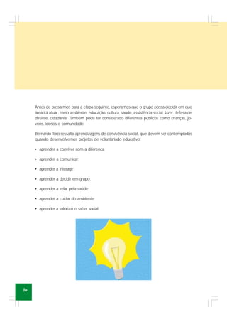 10
Antes de passarmos para a etapa seguinte, esperamos que o grupo possa decidir em que
área irá atuar: meio ambiente, educação, cultura, saúde, assistência social, lazer, defesa de
direitos, cidadania. Também pode ter considerado diferentes públicos como crianças, jo-
vens, idosos e comunidade
Bernardo Toro ressalta aprendizagens de convivência social, que devem ser contempladas
quando desenvolvemos projetos de voluntariado educativo:
• aprender a conviver com a diferença;
• aprender a comunicar;
• aprender a interagir;
• aprender a decidir em grupo;
• aprender a zelar pela saúde;
• aprender a cuidar do ambiente;
• aprender a valorizar o saber social.
 