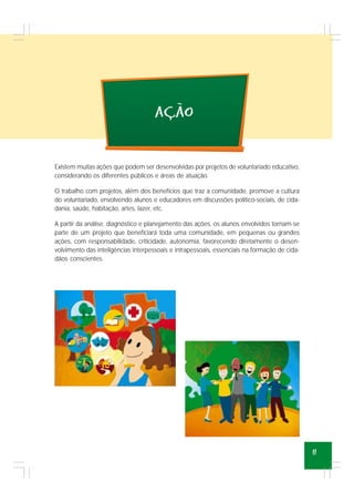 11
acao
~
,
Existem muitas ações que podem ser desenvolvidas por projetos de voluntariado educativo,
considerando os diferentes públicos e áreas de atuação.
O trabalho com projetos, além dos benefícios que traz a comunidade, promove a cultura
do voluntariado, envolvendo alunos e educadores em discussões político-sociais, de cida-
dania, saúde, habitação, artes, lazer, etc.
A partir da análise, diagnóstico e planejamento das ações, os alunos envolvidos tornam-se
parte de um projeto que beneficiará toda uma comunidade, em pequenas ou grandes
ações, com responsabilidade, criticidade, autonomia, favorecendo diretamente o desen-
volvimento das inteligências interpessoais e intrapessoais, essenciais na formação de cida-
dãos conscientes.
 