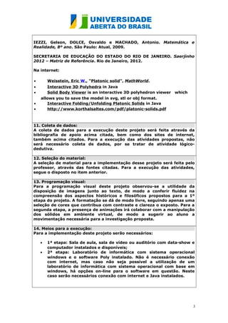 IEZZI, Gelson, DOLCE, Osvaldo e MACHADO, Antonio. Matemática e
Realidade, 8º ano. São Paulo: Atual, 2009.
SECRETARIA DE EDUCAÇÃO DO ESTADO DO RIO DE JANEIRO. Saerjinho
2012 – Matriz de Referência. Rio de Janeiro, 2012.
Na internet:
•

Weisstein, Eric W., "Platonic solid", MathWorld.

•
•

Interactive 3D Polyhedra in Java
Solid Body Viewer is an interactive 3D polyhedron viewer

•
•

which

allows you to save the model in svg, stl or obj format.
Interactive Folding/Unfolding Platonic Solids in Java
http://www.korthalsaltes.com/pdf/platonic-solids.pdf

11. Coleta de dados:
A coleta de dados para a execução deste projeto será feita através da
bibliografia de apoio acima citada, bem como dos sites de internet,
também acima citados. Para a execução das atividades propostas, não
será necessário coleta de dados, por se tratar de atividade lógicodedutiva.
12. Seleção do material:
A seleção de material para a implementação desse projeto será feita pelo
professor, através das fontes citadas. Para a execução das atividades,
segue o disposto no item anterior.
13. Programação visual:
Para a programação visual deste projeto observou-se a utilidade da
disposição de imagens junto ao texto, de modo a conferir fluidez na
compreensão dos aspectos históricos e filosóficos propostos para a 1º
etapa do projeto. A formatação se dá de modo livre, seguindo apenas uma
seleção de cores que contribua com contraste e clareza o exposto. Para a
segunda etapa, a presença de animações irá colaborar com a manipulação
dos sólidos em ambiente virtual, de modo a sugerir ao aluno a
movimentação necessária para a investigação proposta.
14. Meios para a execução:
Para a implementação deste projeto serão necessários:
•
•

1ª etapa: Sala de aula, sala de vídeo ou auditório com data-show e
computador instalados e disponíveis;
2ª etapa: Laboratório de informática com sistema operacional
windows e o software Poly instalado. Não é necessário conexão
com internet, mas caso não seja possível a utilização de um
laboratório de informática com sistema operacional com base em
windows, há opções on-line para o software em questão. Neste
caso serão necessários conexão com internet e Java instalados.

3

 