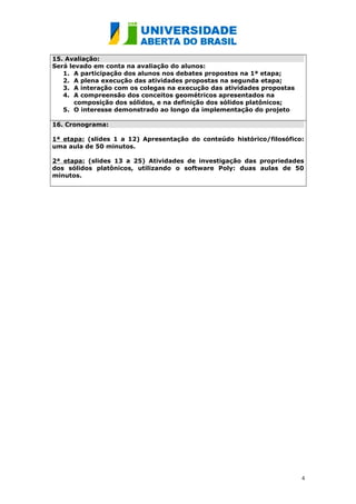 15. Avaliação:
Será levado em conta na avaliação do alunos:
1. A participação dos alunos nos debates propostos na 1ª etapa;
2. A plena execução das atividades propostas na segunda etapa;
3. A interação com os colegas na execução das atividades propostas
4. A compreensão dos conceitos geométricos apresentados na
composição dos sólidos, e na definição dos sólidos platônicos;
5. O interesse demonstrado ao longo da implementação do projeto
16. Cronograma:
1ª etapa: (slides 1 a 12) Apresentação do conteúdo histórico/filosófico:
uma aula de 50 minutos.
2ª etapa: (slides 13 a 25) Atividades de investigação das propriedades
dos sólidos platônicos, utilizando o software Poly: duas aulas de 50
minutos.

4

 