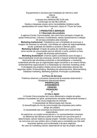 Equipamentos e serviços para instalação de internet e rede
interna
R$ 1.200,00
Licenças dos softwares R$ 70,00 mês
Construção do site R$ 2.000,00
Gastos e despesas anuais como mensalidades (boletos) serão
apresentados em nosso Plano Financeiro, tópico 6.1 Fluxo de Caixa.
16
3 PRODUTOS E SERVIÇOS
3.1 Descrição dos produtos
A agência Condor Comunicações, tem como foco principal a criação de
ações Institucionais, culturais e sustentáveis, abaixo apresentamos a relação
de serviços prestados pela empresa:
Marketing Institucional: Trabalhamos com a finalidade de promover a
imagem da empresa no mercado, com ênfase em ações de responsabilidade
social, qualidade de trabalho e produto e demais ações.
Marketing Cultural: Criação de ações de marketing usando a cultura
como veículo de comunicação para se difundir o nome, produto ou fixar
imagem da empresa patrocinadora.
Marketing Sustentável: Criamos ações sustentáveis para divulgar a
responsabilidade social das empresas, perante o impacto ambiental negativo
decorrente das atividades produtivas e mercadológicas, o marketing
sustentável permite que as organizações sejam lucrativas e ao mesmo tempo
ambientalmente responsáveis é a implantação do chamado marketing verde.
A divulgação dos projetos citados acima serão elaborados através das
seguintes ações: Endomarketing, Marketing de relacionamento, Merchandising,
Database marketing, Marketing Editorial, Promoção e publicidade.
17
3.2 Fluxo de Serviços
Podemos observar o processo operacional da empresa observando o
fluxograma operacional abaixo:
PROSPECÇÃO
ATENDIMENTO
CRIAÇÃO
PRODUÇÃO
18
3.3 Uso e Apelo
A Condor Comunicações tem como diferencial a criação de ações
voltadas á sociedade em geral, apresentando soluções relativamente baratas a
três novas exigências do mercado:
1) necessidade de diferenciação das marcas;
2) diversificação do mix de comunicação das empresas para melhor
atingir seu público;
3) necessidade das empresas se posicionarem como socialmente
responsáveis.
Ao patrocinar um projeto sociocultural e / ou socioambiental a empresa
se diferencia das demais a partir do momento em que toma para si
determinados valores relativos àquele projeto. Também amplia a forma como
se comunica com seu público alvo e mostra para a sociedade que não está
buscando apenas sua lucratividade e de seus negócios.
No caso do marketing cultural, dependendo do tipo de projeto cultural
 