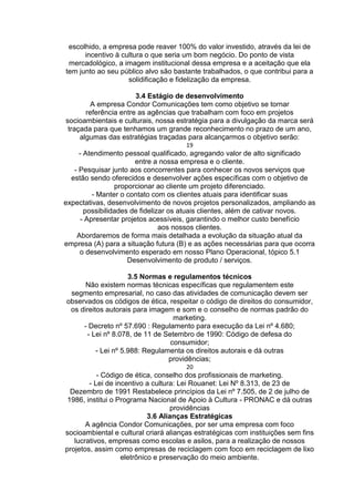 escolhido, a empresa pode reaver 100% do valor investido, através da lei de
incentivo à cultura o que seria um bom negócio. Do ponto de vista
mercadológico, a imagem institucional dessa empresa e a aceitação que ela
tem junto ao seu público alvo são bastante trabalhados, o que contribui para a
solidificação e fidelização da empresa.
3.4 Estágio de desenvolvimento
A empresa Condor Comunicações tem como objetivo se tornar
referência entre as agências que trabalham com foco em projetos
socioambientais e culturais, nossa estratégia para a divulgação da marca será
traçada para que tenhamos um grande reconhecimento no prazo de um ano,
algumas das estratégias traçadas para alcançarmos o objetivo serão:
19
- Atendimento pessoal qualificado, agregando valor de alto significado
entre a nossa empresa e o cliente.
- Pesquisar junto aos concorrentes para conhecer os novos serviços que
estão sendo oferecidos e desenvolver ações específicas com o objetivo de
proporcionar ao cliente um projeto diferenciado.
- Manter o contato com os clientes atuais para identificar suas
expectativas, desenvolvimento de novos projetos personalizados, ampliando as
possibilidades de fidelizar os atuais clientes, além de cativar novos.
- Apresentar projetos acessíveis, garantindo o melhor custo benefício
aos nossos clientes.
Abordaremos de forma mais detalhada a evolução da situação atual da
empresa (A) para a situação futura (B) e as ações necessárias para que ocorra
o desenvolvimento esperado em nosso Plano Operacional, tópico 5.1
Desenvolvimento de produto / serviços.
3.5 Normas e regulamentos técnicos
Não existem normas técnicas específicas que regulamentem este
segmento empresarial, no caso das atividades de comunicação devem ser
observados os códigos de ética, respeitar o código de direitos do consumidor,
os direitos autorais para imagem e som e o conselho de normas padrão do
marketing.
- Decreto nº 57.690 : Regulamento para execução da Lei nº 4.680;
- Lei nº 8.078, de 11 de Setembro de 1990: Código de defesa do
consumidor;
- Lei nº 5.988: Regulamenta os direitos autorais e dá outras
providências;
20
- Código de ética, conselho dos profissionais de marketing.
- Lei de incentivo a cultura: Lei Rouanet: Lei Nº 8.313, de 23 de
Dezembro de 1991 Restabelece princípios da Lei nº 7.505, de 2 de julho de
1986, institui o Programa Nacional de Apoio à Cultura - PRONAC e dá outras
providências
3.6 Alianças Estratégicas
A agência Condor Comunicações, por ser uma empresa com foco
socioambiental e cultural criará alianças estratégicas com instituições sem fins
lucrativos, empresas como escolas e asilos, para a realização de nossos
projetos, assim como empresas de reciclagem com foco em reciclagem de lixo
eletrônico e preservação do meio ambiente.
 