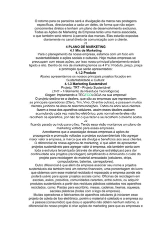 O retorno para os parceiros será a divulgação da marca nas postagens
específicas, direcionadas a cada um deles, de forma que não sejam
concorrentes diretos e tenham um plano de desenvolvimento exclusivo.
Todas as Ações de Marketing da Empresa terão uma marca associada,
o que também será retorno à parceria das marcas. Elas estarão expostas
diariamente no canal direto de comunicação com o cliente.
21
4 PLANO DE MARKETING
4.1 Mix de Marketing
Para o planejamento da nossa empresa, estamos com um foco em
sustentabilidade e ações sociais e culturais. Hoje muitas empresas se
preocupam com essas ações, por isso nosso principal planejamento estará
ligado a isto. Dentro do mix de marketing temos os 4 P’s: Produto, preço, praça
e promoção que serão apresentados:
4.1.2 Produto
Abaixo apresentamos os nossos principais projetos focados em
Sustentabilidade e Cultura:
4.1.3 Marketing Sustentável
Projeto: TRT - Projeto Sustentável
(TRT - Tratamento de Resíduos Tecnológicos)
Slogan: Implantando a TECECOLOGIA na sua empresa!
O projeto destina-se a dealers, que são as empresas que representam
as principais operadoras (Claro, Tim, Vivo, Oi entre outras), e possuem muitos
clientes jurídicos na área de telecomunicações. Todos os anos seus clientes
fazem a troca dos aparelhos celulares, assim esses dealers acabam
acumulando cada vez mais lixo eletrônico, pois normalmente eles não
recolhem os aparelhos, por não ter o que fazer e se recolhem o mesmo acaba
22
ficando parado ou indo para o lixo. Tendo essa visão montamos um plano de
marketing voltado para essas empresas.
Acreditamos que a associação dessas empresas á ações de
propaganda e promoção voltadas a projetos socioambientais irão agregar
maior valor a empresa, a marca que ela divulga e benefícios aos seus clientes.
O diferencial da nossa agência de marketing, é que além de apresentar
projetos sustentáveis para agregar valor á empresa, ela também conta com
toda a estrutura terceirizada (através de alianças estratégicas) para dar
continuidade aos projetos (reciclagem) simplificando e diminuindo o custo do
projeto para reciclagem do material arrecadado (celulares, chips,
computadores, baterias, carregadores).
Outro diferencial é que além da empresa associar seu nome a projetos
sustentáveis ela também terá um retorno financeiro, uma porcentagem do lucro
que obtemos com esse material reciclado é repassado a empresa aonde ela
poderá usá-lo para apoiar projetos sociais como: Oficinas de reciclagem em
escolas, asilos, presídios, comunidades carentes, entre outros, ou adquirir
produtos sustentáveis a partir dos resíduos plásticos coletados nos aparelhos
reciclados, como: Pastas para escritório, mesas, cadeiras, lixeiras, squeeze,
sacolas plásticas (todas com o logo da empresa) .
Muitas operadoras e fabricantes de aparelhos celulares já iniciaram esse
projeto de coleta de lixo eletrônico, porém o material é coletado e a empresa ou
a pessoa (consumidor) que doou o aparelho não obtém nenhum retorno, o
diferencial do nosso projeto é criar ações de marketing para que as empresas e
 