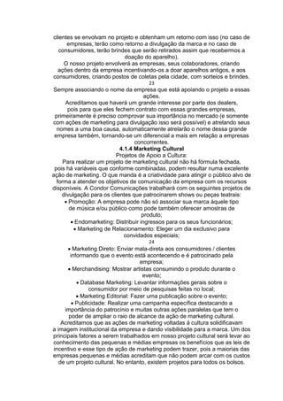 clientes se envolvam no projeto e obtenham um retorno com isso (no caso de
empresas, terão como retorno a divulgação da marca e no caso de
consumidores, terão brindes que serão retirados assim que recebermos a
doação do aparelho).
O nosso projeto envolverá as empresas, seus colaboradores, criando
ações dentro da empresa incentivando-os a doar aparelhos antigos, e aos
consumidores, criando postos de coletas pela cidade, com sorteios e brindes.
23
Sempre associando o nome da empresa que está apoiando o projeto a essas
ações.
Acreditamos que haverá um grande interesse por parte dos dealers,
pois para que eles fechem contrato com essas grandes empresas,
primeiramente é preciso comprovar sua importância no mercado (e somente
com ações de marketing para divulgação isso será possível) e atrelando seus
nomes a uma boa causa, automaticamente atrelarão o nome dessa grande
empresa também, tornando-se um diferencial a mais em relação a empresas
concorrentes.
4.1.4 Marketing Cultural
Projetos de Apoio a Cultura:
Para realizar um projeto de marketing cultural não há fórmula fechada,
pois há variáveis que conforme combinadas, podem resultar numa excelente
ação de marketing. O que manda é a criatividade para atingir o público alvo de
forma a atender os objetivos de comunicação da empresa com os recursos
disponíveis. A Condor Comunicações trabalhará com os seguintes projetos de
divulgação para os clientes que patrocinarem shows ou peças teatrais:
Promoção: A empresa pode não só associar sua marca àquele tipo
de música e/ou público como pode também oferecer amostras de
produto;
Endomarketing: Distribuir ingressos para os seus funcionários;
Marketing de Relacionamento: Eleger um dia exclusivo para
convidados especiais;
24
Marketing Direto: Enviar mala-direta aos consumidores / clientes
informando que o evento está acontecendo e é patrocinado pela
empresa;
Merchandising: Mostrar artistas consumindo o produto durante o
evento;
Database Marketing: Levantar informações gerais sobre o
consumidor por meio de pesquisas feitas no local;
Marketing Editorial: Fazer uma publicação sobre o evento;
Publicidade: Realizar uma campanha específica destacando a
importância do patrocínio e muitas outras ações paralelas que tem o
poder de ampliar o raio de alcance da ação de marketing cultural.
Acreditamos que as ações de marketing voltadas á cultura solidificavam
a imagem institucional da empresa e dando visibilidade para a marca. Um dos
principais fatores a serem trabalhados em nosso projeto cultural será levar ao
conhecimento das pequenas e médias empresas os benefícios que as leis de
incentivo e esse tipo de ação de marketing podem trazer, pois a maiorias das
empresas pequenas e médias acreditam que não podem arcar com os custos
de um projeto cultural. No entanto, existem projetos para todos os bolsos.
 