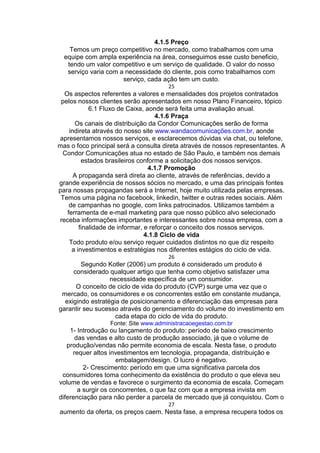 4.1.5 Preço
Temos um preço competitivo no mercado, como trabalhamos com uma
equipe com ampla experiência na área, conseguimos esse custo beneficio,
tendo um valor competitivo e um serviço de qualidade. O valor do nosso
serviço varia com a necessidade do cliente, pois como trabalhamos com
serviço, cada ação tem um custo.
25
Os aspectos referentes a valores e mensalidades dos projetos contratados
pelos nossos clientes serão apresentados em nosso Plano Financeiro, tópico
6.1 Fluxo de Caixa, aonde será feita uma avaliação anual.
4.1.6 Praça
Os canais de distribuição da Condor Comunicações serão de forma
indireta através do nosso site www.wandacomunicações.com.br, aonde
apresentamos nossos serviços, e esclarecemos dúvidas via chat, ou telefone,
mas o foco principal será a consulta direta através de nossos representantes. A
Condor Comunicações atua no estado de São Paulo, e também nos demais
estados brasileiros conforme a solicitação dos nossos serviços.
4.1.7 Promoção
A propaganda será direta ao cliente, através de referências, devido a
grande experiência de nossos sócios no mercado, e uma das principais fontes
para nossas propagandas será a Internet, hoje muito utilizada pelas empresas.
Temos uma página no facebook, linkedin, twitter e outras redes sociais. Além
de campanhas no google, com links patrocinados. Utilizamos também a
ferramenta de e-mail marketing para que nosso público alvo selecionado
receba informações importantes e interessantes sobre nossa empresa, com a
finalidade de informar, e reforçar o conceito dos nossos serviços.
4.1.8 Ciclo de vida
Todo produto e/ou serviço requer cuidados distintos no que diz respeito
a investimentos e estratégias nos diferentes estágios do ciclo de vida.
26
Segundo Kotler (2006) um produto é considerado um produto é
considerado qualquer artigo que tenha como objetivo satisfazer uma
necessidade específica de um consumidor.
O conceito de ciclo de vida do produto (CVP) surge uma vez que o
mercado, os consumidores e os concorrentes estão em constante mudança,
exigindo estratégia de posicionamento e diferenciação das empresas para
garantir seu sucesso através do gerenciamento do volume do investimento em
cada etapa do ciclo de vida do produto.
Fonte: Site www.administracaoegestao.com.br
1- Introdução ou lançamento do produto: período de baixo crescimento
das vendas e alto custo de produção associado, já que o volume de
produção/vendas não permite economia de escala. Nesta fase, o produto
requer altos investimentos em tecnologia, propaganda, distribuição e
embalagem/design. O lucro é negativo.
2- Crescimento: período em que uma significativa parcela dos
consumidores toma conhecimento da existência do produto o que eleva seu
volume de vendas e favorece o surgimento da economia de escala. Começam
a surgir os concorrentes, o que faz com que a empresa invista em
diferenciação para não perder a parcela de mercado que já conquistou. Com o
27
aumento da oferta, os preços caem. Nesta fase, a empresa recupera todos os
 