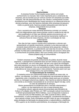 29
Oportunidades
A empresa Condor Comunicações possui sócios com amplo
conhecimento no mercado, fator muito importante para o andamento da
empresa, pois as dúvidas que por ventura ocorrem em empresas que estão
iniciando, não são desconhecidas por nós, devido o conhecimento na área.
Acreditamos que a flexibilidade dos nossos serviços é um diferencial entre as
demais empresas, pois não fazemos distinção entre empresas de pequeno,
médio ou grande porte, fazemos projetos adequados para todo tipo de
empresa, independente de sua renda.
Ameaças
Com o aumento em nossa demanda deveremos contratar um número
maior de colaboradores para nossa empresa, porém a ausência de mão de
obra qualificada é um fator que dificulta quando procuramos por um
determinado perfil, outro fator que deveremos futuramente modificar é a
estrutura física de nossa empresa, devido á contratação de mais
colaboradores.
Pontos Fortes
Nos dias de hoje o apoio á causas sócio ambientais e culturais vem
apresentando um grande crescimento, portanto é uma área que está em
constante desenvolvimento, pois as empresas tanto pequenas, médias e
grandes estão utilizando, ou pretendendo usar esse tipo de serviço, a forte
pressão mundial pela sustentabilidade, vem inserindo aos poucos o tema para
o conhecimento do grande público, fator que contribui para a divulgação dos
nossos projetos para os consumidores.
30
Pontos Fracos
Existem empresas de grande conhecimento do público atuando nesse
segmento, o planejamento sustentável deve ser bem atrativo para a população,
pois os brasileiros, em uma visão geral, não tem uma cultura de reciclagem,
isso pode prejudicar um pouco na divulgação do projeto. Porém esse obstáculo
pode ser bem trabalhado. Uma vez que podemos mostrar para essas pessoas
a importância de nosso projeto para o meio ambiente. Fazendo assim com que
essa ameaça torne uma oportunidade a mais.
4.3 Especialização do marketing
O marketing entrou em praticamente todas as esferas de nossa vida, na
política, nos esportes, na cultura, e principalmente nas empresas de todos os
segmentos, pois o marketing cria as condições ideais para que um produto,
serviço ou mensagem alcance seu objetivo, não importa se estamos falando de
uma venda ou da simples necessidade de se convencer alguém de algo, como
no caso de prestadores de serviços.
Abaixo apresentamos as tendências para o mercado relacionadas á
cultura, um dos segmentos em que a nossa empresa atua.
O marketing cultural, segundo estudo encomendado pelo Ministério da
Cultura à Fundação João Pinheiro, em 1997 a produção cultural movimentou
no Brasil aproximadamente R$ 6,5 bilhões, o que correspondia na época a
cerca de 0,8% do PIB brasileiro. Em 1994, quando foi feito o último
levantamento, a cultura empregava 510 mil pessoas, considerando-se todos os
seus setores e áreas. Esse contingente era 90% maior do que o empregado
pelas atividades de fabricação de equipamentos e material elétrico e eletrônico,
53% superior ao da indústria automobilística, de autopeças e fabricação de
 