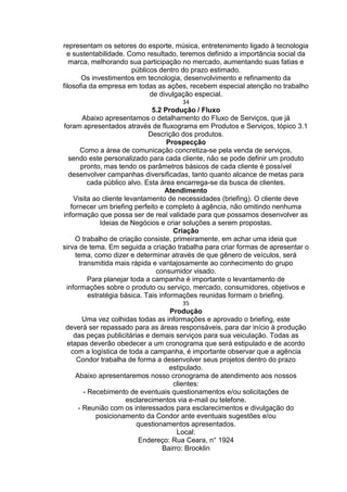 representam os setores do esporte, música, entretenimento ligado à tecnologia
e sustentabilidade. Como resultado, teremos definido a importância social da
marca, melhorando sua participação no mercado, aumentando suas fatias e
públicos dentro do prazo estimado.
Os investimentos em tecnologia, desenvolvimento e refinamento da
filosofia da empresa em todas as ações, recebem especial atenção no trabalho
de divulgação especial.
34
5.2 Produção / Fluxo
Abaixo apresentamos o detalhamento do Fluxo de Serviços, que já
foram apresentados através de fluxograma em Produtos e Serviços, tópico 3.1
Descrição dos produtos.
Prospecção
Como a área de comunicação concretiza-se pela venda de serviços,
sendo este personalizado para cada cliente, não se pode definir um produto
pronto, mas tendo os parâmetros básicos de cada cliente é possível
desenvolver campanhas diversificadas, tanto quanto alcance de metas para
cada público alvo. Esta área encarrega-se da busca de clientes.
Atendimento
Visita ao cliente levantamento de necessidades (briefing). O cliente deve
fornecer um briefing perfeito e completo à agência, não omitindo nenhuma
informação que possa ser de real validade para que possamos desenvolver as
Ideias de Negócios e criar soluções a serem propostas.
Criação
O trabalho de criação consiste, primeiramente, em achar uma ideia que
sirva de tema. Em seguida a criação trabalha para criar formas de apresentar o
tema, como dizer e determinar através de que gênero de veículos, será
transmitida mais rápida e vantajosamente ao conhecimento do grupo
consumidor visado.
Para planejar toda a campanha é importante o levantamento de
informações sobre o produto ou serviço, mercado, consumidores, objetivos e
estratégia básica. Tais informações reunidas formam o briefing.
35
Produção
Uma vez colhidas todas as informações e aprovado o briefing, este
deverá ser repassado para as áreas responsáveis, para dar início à produção
das peças publicitárias e demais serviços para sua veiculação. Todas as
etapas deverão obedecer a um cronograma que será estipulado e de acordo
com a logística de toda a campanha, é importante observar que a agência
Condor trabalha de forma a desenvolver seus projetos dentro do prazo
estipulado.
Abaixo apresentaremos nosso cronograma de atendimento aos nossos
clientes:
- Recebimento de eventuais questionamentos e/ou solicitações de
esclarecimentos via e-mail ou telefone.
- Reunião com os interessados para esclarecimentos e divulgação do
posicionamento da Condor ante eventuais sugestões e/ou
questionamentos apresentados.
Local:
Endereço: Rua Ceara, n° 1924
Bairro: Brooklin
 