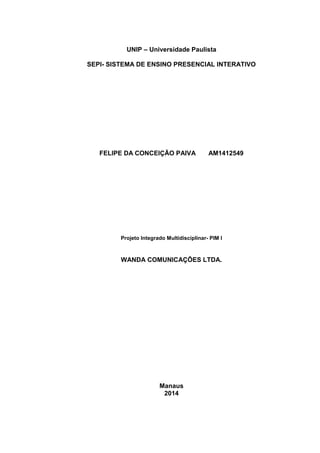 UNIP – Universidade Paulista
SEPI- SISTEMA DE ENSINO PRESENCIAL INTERATIVO
FELIPE DA CONCEIÇÃO PAIVA AM1412549
Projeto Integrado Multidisciplinar- PIM I
WANDA COMUNICAÇÕES LTDA.
Manaus
2014
 