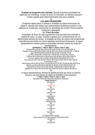 O poder de barganha dos clientes: Devido a grande quantidade de
agências de marketing, muitas há anos no mercado, os clientes possuem
muitas opções para desenvolvimento dos seus projetos.
38
6 PLANO FINANCEIRO
O objetivo deste plano é nortear e controlar os dados financeiros do
negócio, através dos dados aqui apresentados poderemos prever e nos
adequar as mudanças, conduzindo as atividades da Condor Comunicações
conforme o planejado.
6.1 Fluxo de caixa
A projeção de fluxo de caixa apresenta uma previsão das entradas e
saídas de caixa, ou seja, receitas e gastos que a empresa terá em um
determinado período de tempo. A projeção do fluxo de caixa é de fundamental
importância para todos os outros aspectos econômico-financeiros. A seguir
apresentamos nossos gastos e previsões mensais citados ao longo do
planejamento:
DESPESAS 1° ANO 2° ANO 3° ANO 4° ANO 5° ANO
Aluguel R$ 5.000,00 R$ 5.400,00 R$ 5.832,00 R$ 6.123,60 R$ 6.429,78
Impostos e taxas R$ 8.000,00 R$ 8.400,00 R$ 9.641,66 R$ 10.616,66 R$ 11.485,00
Água R$ 500,00 R$ 525,00 R$ 625,00 R$ 700,00 R$ 718,33
Luz R$ 1.200,00 R$ 1.300,00 R$ 1.700,00 R$ 1.916,66 R$ 1.933,33
Telefone R$ 4.000,00 R$ 4.500,00 R$ 5.500,00 R$ 6.769,23 R$ 6.858,33
Convênio Médico R$ 0,00 R$ 0,00 R$ 500,00 R$ 666,66 R$ 713,33
Fornecedores R$ 4.250,00 R$ 4.650,00 R$ 4.983,33 R$ 4.583,33 R$ 5.266,66
Funcionários / Serv.
Terceirizados R$ 62.800,00 R$ 67.470,00 R$ 93.573,50 R$ 122.062,88 R$ 246.674,54
Material escritório R$ 800,00 R$ 808,33 R$ 833,33 R$ 766,66 R$ 841,66
Equipamentos R$ 8.333.33 R$ 0,00 R$ 1.666,66 R$ 18.000,00 R$ 0,00
Material de limpeza R$ 350,00 R$ 350,00 R$ 391,66 R$ 4.860,00 R$ 408,33
39
A seguir apresentamos através da tabela de fluxo de caixa os valores
anuais e as estimativas da Agência WANDA Comunicações:
1° ANO 2° ANO 3° ANO 4° ANO 5° ANO
Realizado Realizado Realizado Realizado Realizado
Saldo Inicial R$
800.000,00
-R$
142.611,76
R$
360.736,48
R$
2.669.570,48
R$
3.859.844,61
Entrada
Mensalidade
Planejamentos
R$
144.000,00
R$
374.400,00
R$
835.200,00
R$
777.600,00 R$ 1.060,80
Renovação R$ 0,00 R$ 33.600,00 R$ 96.600,00 R$
126.000,00
R$
226.000,00
 