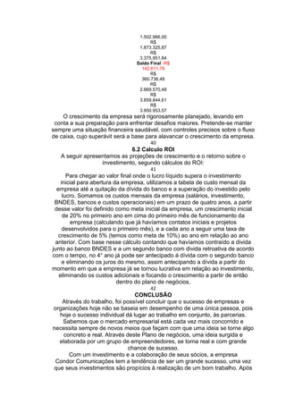 1.502.966,00
R$
1.873.325,87
R$
3.375.951,84
Saldo Final -R$
142.611,76
R$
360.736,48
R$
2.669.570,48
R$
3.859.844,61
R$
3.950.953,57
O crescimento da empresa será rigorosamente planejado, levando em
conta a sua preparação para enfrentar desafios maiores. Pretende-se manter
sempre uma situação financeira saudável, com controles precisos sobre o fluxo
de caixa, cujo superávit será a base para alavancar o crescimento da empresa.
40
6.2 Calculo ROI
A seguir apresentamos as projeções de crescimento e o retorno sobre o
investimento, segundo cálculos do ROI:
41
Para chegar ao valor final onde o lucro líquido supera o investimento
inicial para abertura da empresa, utilizamos a tabela de custo mensal da
empresa até a quitação da dívida do banco e a superação do investido pelo
lucro. Somamos os custos mensais da empresa (salários, investimento,
BNDES, bancos e custos operacionais) em um prazo de quatro anos, a partir
desse valor foi definido como meta inicial da empresa, um crescimento inicial
de 20% no primeiro ano em cima do primeiro mês de funcionamento da
empresa (calculando que já havíamos contatos iniciais e projetos
desenvolvidos para o primeiro mês), e a cada ano a seguir uma taxa de
crescimento de 5% (temos como meta de 10%) ao ano em relação ao ano
anterior. Com base nesse cálculo contando que havíamos contraído a divida
junto ao banco BNDES e a um segundo banco com divida retroativa de acordo
com o tempo, no 4° ano já pode ser antecipado á dívida com o segundo banco
e eliminando os juros do mesmo, assim antecipando a dívida a partir do
momento em que a empresa já se tornou lucrativa em relação ao investimento,
eliminando os custos adicionais e focando o crescimento a partir de então
dentro do plano de negócios.
42
CONCLUSÃO
Através do trabalho, foi possível concluir que o sucesso de empresas e
organizações hoje não se baseia em desempenho de uma única pessoa, pois
hoje o sucesso individual dá lugar ao trabalho em conjunto, às parcerias.
Sabemos que o mercado empresarial está cada vez mais concorrido e
necessita sempre de novos meios que façam com que uma ideia se torne algo
concreto e real. Através deste Plano de negócios, uma ideia surgida e
elaborada por um grupo de empreendedores, se torna real e com grande
chance de sucesso.
Com um investimento e a colaboração de seus sócios, a empresa
Condor Comunicações tem a tendência de ser um grande sucesso, uma vez
que seus investimentos são propícios à realização de um bom trabalho. Após
 