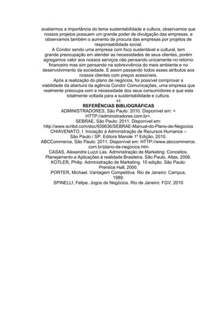 avaliarmos a importância do tema sustentabilidade e cultura, observamos que
nossos projetos possuem um grande poder de divulgação das empresas, e
observamos também o aumento de procura das empresas por projetos de
responsabilidade social.
A Condor sendo uma empresa com foco sustentável e cultural, tem
grande preocupação em atender as necessidades de seus clientes, porém
agregamos valor aos nossos serviços não pensando unicamente no retorno
financeiro mas sim pensando na sobrevivência do meio ambiente e no
desenvolvimento da sociedade. E assim passando todos esses atributos aos
nossos clientes com preços acessíveis.
Após a realização do plano de negócios, foi possível comprovar a
viabilidade da abertura da agência Condor Comunicações, uma empresa que
realmente preocupa com a necessidade dos seus consumidores e que esta
totalmente voltada para a sustentabilidade e cultura.
43
REFERÊNCIAS BIBLIOGRÁFICAS
ADMINISTRADORES, São Paulo: 2010. Disponível em: <
HTTP://administradores.com.br>.
SEBRAE, São Paulo: 2011. Disponível em:
http://www.scribd.com/doc/939636/SEBRAE-Manual-do-Plano-de-Negocios
CHIAVENATO, I. Iniciação á Administração de Recursos Humanos –
São Paulo / SP: Editora Manole 1º Edição, 2010.
ABCCommerce, São Paulo: 2011. Disponível em: HTTP://www.abccommerce.
com.br/plano-de-negocios.htm
CASAS, Alexandre Luzzi Las. Administração de Marketing: Conceitos,
Planejamento e Aplicações à realidade Brasileira. São Paulo, Atlas, 2006.
KOTLER, Philip. Administração de Marketing. 10 edição. São Paulo:
Prentice Hall, 2000.
PORTER, Michael. Vantagem Competitiva. Rio de Janeiro: Campus,
1989.
SPINELLI, Felipe. Jogos de Negócios. Rio de Janeiro: FGV, 2010
 