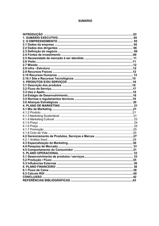 SUMÁRIO
INTRODUÇÃO ..............................................................................................................03
1. SUMÁRIO EXECUTIVO............................................................................................ 04
2. O EMPREENDIMENTO ............................................................................................ 05
2.1 Dados da empresa ................................................................................................ 05
2.2 Dados dos dirigentes ........................................................................................... 06
2.3 Definição do negócio ............................................................................................ 09
2.4 Fontes de investimento ........................................................................................09
2.5 Necessidade de mercado à ser atendida ........................................................... 11
2.6 Visão.......................................................................................................................11
2.7 Missão ....................................................................................................................12
2.8 Infra - Estrutura .....................................................................................................12
2.9 Recursos Físicos ..................................................................................................12
2.10 Recursos Humanos ............................................................................................ 13
2.10.1 Site e Recursos Tecnológicos .......................................................................15
3. PRODUTOS E/OU SERVIÇOS ................................................................................16
3.1 Descrição dos produtos ......................................................................................16
3.2 Fluxo de Serviço....................................................................................................17
3.3 Uso e Apelo............................................................................................................18
3.4 Estágio de Desenvolvimento................................................................................18
3.5 Normas e regulamentos técnicos .......................................................................19
3.6 Alianças Estratégicas .......................................................................................... 20
4. PLANO DE MARKETING ......................................................................................... 21
4.1 Mix de Marketing ...................................................................................................21
4.1.2 Produto.................................................................................................................21
4.1.3 Marketing Sustentável ......................................................................................... 21
4.1.4 Marketing Cultural ................................................................................................ 23
4.1.5 Preço .................................................................................................................... 24
4.1.6 Praça .................................................................................................................... 25
4.1.7 Promoção .............................................................................................................25
4.1.8 Ciclo de Vida ........................................................................................................25
4.2 Gerenciamento de Produtos, Serviços e Marcas ...............................................27
4.2.1 Análise Swot.........................................................................................................28
4.3 Especialização do Marketing................................................................................30
4.4 Pesquisa de Mercado............................................................................................ 31
4.5 Comportamento do Consumidor .........................................................................31
5. PLANO OPERACIONAL .......................................................................................... 33
5.1 Desenvolvimento de produtos / serviços............................................................ 33
5.2 Produção / Fluxo ...................................................................................................35
5.3 Influências Externas ............................................................................................. 36
6. PLANO FINANCEIRO .............................................................................................. 38
6.1 Fluxo de Caixa .......................................................................................................38
6.2 Calculo ROI ............................................................................................................40
CONCLUSÃO ...............................................................................................................42
REFERÊNCIAS BIBLIOGRÁFICAS ............................................................................43
 