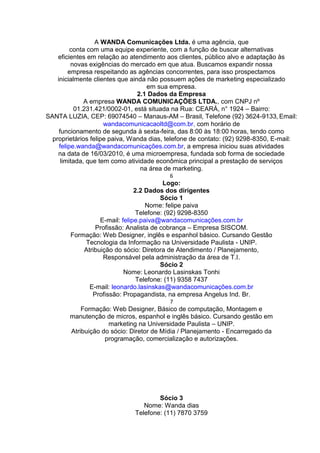 A WANDA Comunicações Ltda. é uma agência, que
conta com uma equipe experiente, com a função de buscar alternativas
eficientes em relação ao atendimento aos clientes, público alvo e adaptação às
novas exigências do mercado em que atua. Buscamos expandir nossa
empresa respeitando as agências concorrentes, para isso prospectamos
inicialmente clientes que ainda não possuem ações de marketing especializado
em sua empresa.
2.1 Dados da Empresa
A empresa WANDA COMUNICAÇÕES LTDA., com CNPJ nº
01.231.421/0002-01, está situada na Rua: CEARÁ, n° 1924 – Bairro:
SANTA LUZIA, CEP: 69074540 – Manaus-AM – Brasil, Telefone (92) 3624-9133, Email:
wandacomunicacaoltd@com.br, com horário de
funcionamento de segunda à sexta-feira, das 8:00 às 18:00 horas, tendo como
proprietários felipe paiva, Wanda dias, telefone de contato: (92) 9298-8350, E-mail:
felipe.wanda@wandacomunicações.com.br, a empresa iniciou suas atividades
na data de 16/03/2010, é uma microempresa, fundada sob forma de sociedade
limitada, que tem como atividade econômica principal a prestação de serviços
na área de marketing.
6
Logo:
2.2 Dados dos dirigentes
Sócio 1
Nome: felipe paiva
Telefone: (92) 9298-8350
E-mail: felipe.paiva@wandacomunicações.com.br
Profissão: Analista de cobrança – Empresa SISCOM.
Formação: Web Designer, inglês e espanhol básico. Cursando Gestão
Tecnologia da Informação na Universidade Paulista - UNIP.
Atribuição do sócio: Diretora de Atendimento / Planejamento,
Responsável pela administração da área de T.I.
Sócio 2
Nome: Leonardo Lasinskas Tonhi
Telefone: (11) 9358 7437
E-mail: leonardo.lasinskas@wandacomunicações.com.br
Profissão: Propagandista, na empresa Angelus Ind. Br.
7
Formação: Web Designer, Básico de computação, Montagem e
manutenção de micros, espanhol e inglês básico. Cursando gestão em
marketing na Universidade Paulista – UNIP.
Atribuição do sócio: Diretor de Mídia / Planejamento - Encarregado da
programação, comercialização e autorizações.
Sócio 3
Nome: Wanda dias
Telefone: (11) 7870 3759
 