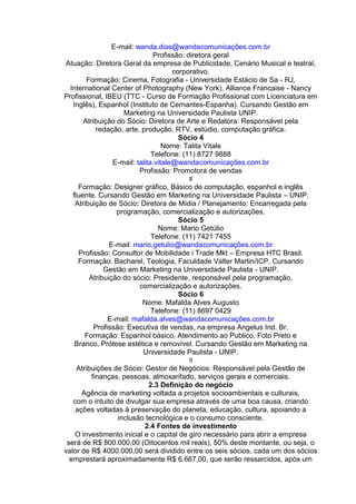 E-mail: wanda.dias@wandacomunicações.com.br
Profissão: diretora geral
Atuação: Diretora Geral da empresa de Publicidade, Cenário Musical e teatral,
corporativo.
Formação: Cinema, Fotografia - Universidade Estácio de Sa - RJ,
International Center of Photography (New York), Alliance Francaise - Nancy
Profissional, IBEU (TTC - Curso de Formação Profissional com Licenciatura em
Inglês), Espanhol (Instituto de Cernantes-Espanha). Cursando Gestão em
Marketing na Universidade Paulista UNIP.
Atribuição do Sócio: Diretora de Arte e Redatora: Responsável pela
redação, arte, produção, RTV, estúdio, computação gráfica.
Sócio 4
Nome: Talita Vitale
Telefone: (11) 8727 9888
E-mail: talita.vitale@wandacomunicações.com.br
Profissão: Promotora de vendas
8
Formação: Designer gráfico, Básico de computação, espanhol e inglês
fluente. Cursando Gestão em Marketing na Universidade Paulista – UNIP.
Atribuição de Sócio: Diretora de Mídia / Planejamento: Encarregada pela
programação, comercialização e autorizações.
Sócio 5
Nome: Mario Getúlio
Telefone: (11) 7421 7455
E-mail: mario.getulio@wandacomunicações.com.br
Profissão: Consultor de Mobilidade i Trade Mkt – Empresa HTC Brasil.
Formação: Bacharel, Teologia, Faculdade Valter Martin/ICP, Cursando
Gestão em Marketing na Universidade Paulista - UNIP.
Atribuição do sócio: Presidente, responsável pela programação,
comercialização e autorizações.
Sócio 6
Nome: Mafalda Alves Augusto
Telefone: (11) 8697 0429
E-mail: mafalda.alves@wandacomunicações.com.br
Profissão: Executiva de vendas, na empresa Angelus Ind. Br.
Formação: Espanhol básico, Atendimento ao Publico, Foto Preto e
Branco, Prótese estética e removível. Cursando Gestão em Marketing na
Universidade Paulista - UNIP.
9
Atribuições de Sócio: Gestor de Negócios: Responsável pela Gestão de
finanças, pessoas, almoxarifado, serviços gerais e comerciais.
2.3 Definição do negócio
Agência de marketing voltada a projetos socioambientais e culturais,
com o intuito de divulgar sua empresa através de uma boa causa, criando
ações voltadas á preservação do planeta, educação, cultura, apoiando a
inclusão tecnológica e o consumo consciente.
2.4 Fontes de investimento
O investimento inicial e o capital de giro necessário para abrir a empresa
será de R$ 800.000,00 (Oitocentos mil reais), 50% deste montante, ou seja, o
valor de R$ 4000.000,00 será dividido entre os seis sócios, cada um dos sócios
emprestará aproximadamente R$ 6.667,00, que serão ressarcidos, após um
 
