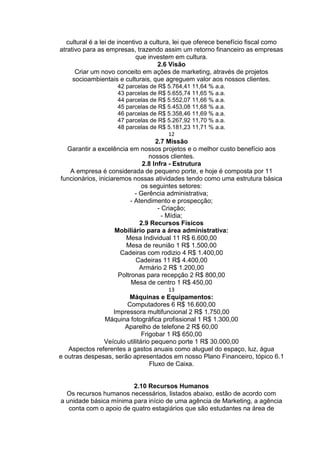 cultural é a lei de incentivo a cultura, lei que oferece benefício fiscal como
atrativo para as empresas, trazendo assim um retorno financeiro as empresas
que investem em cultura.
2.6 Visão
Criar um novo conceito em ações de marketing, através de projetos
socioambientais e culturais, que agreguem valor aos nossos clientes.
42 parcelas de R$ 5.764,41 11,64 % a.a.
43 parcelas de R$ 5.655,74 11,65 % a.a.
44 parcelas de R$ 5.552,07 11,66 % a.a.
45 parcelas de R$ 5.453,08 11,68 % a.a.
46 parcelas de R$ 5.358,46 11,69 % a.a.
47 parcelas de R$ 5.267,92 11,70 % a.a.
48 parcelas de R$ 5.181,23 11,71 % a.a.
12
2.7 Missão
Garantir a excelência em nossos projetos e o melhor custo benefício aos
nossos clientes.
2.8 Infra - Estrutura
A empresa é considerada de pequeno porte, e hoje é composta por 11
funcionários, iniciaremos nossas atividades tendo como uma estrutura básica
os seguintes setores:
- Gerência administrativa;
- Atendimento e prospecção;
- Criação;
- Mídia;
2.9 Recursos Físicos
Mobiliário para a área administrativa:
Mesa Individual 11 R$ 6.600,00
Mesa de reunião 1 R$ 1.500,00
Cadeiras com rodizio 4 R$ 1.400,00
Cadeiras 11 R$ 4.400,00
Armário 2 R$ 1.200,00
Poltronas para recepção 2 R$ 800,00
Mesa de centro 1 R$ 450,00
13
Máquinas e Equipamentos:
Computadores 6 R$ 16.600,00
Impressora multifuncional 2 R$ 1.750,00
Máquina fotográfica profissional 1 R$ 1.300,00
Aparelho de telefone 2 R$ 60,00
Frigobar 1 R$ 650,00
Veículo utilitário pequeno porte 1 R$ 30.000,00
Aspectos referentes a gastos anuais como aluguel do espaço, luz, água
e outras despesas, serão apresentados em nosso Plano Financeiro, tópico 6.1
Fluxo de Caixa.
2.10 Recursos Humanos
Os recursos humanos necessários, listados abaixo, estão de acordo com
a unidade básica mínima para início de uma agência de Marketing, a agência
conta com o apoio de quatro estagiários que são estudantes na área de
 