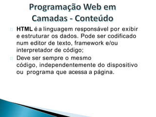 HTML é a linguagem responsável por exibir
e estruturar os dados. Pode ser codificado
num editor de texto, framework e/ou
interpretador de código;
Deve ser sempre o mesmo
código, independentemente do dispositivo
ou programa que acessa a página.
 