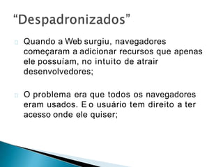 Quando a Web surgiu, navegadores
começaram a adicionar recursos que apenas
ele possuíam, no intuito de atrair
desenvolvedores;
O problema era que todos os navegadores
eram usados. E o usuário tem direito a ter
acesso onde ele quiser;
 