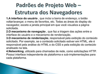 1.A interface do usuário , que inclui a barra de endereço, o botão
voltar/avançar, o menu de favoritos, etc. Todas as áreas do display do
navegador, exceto a janela principal em que você visualiza a página
solicitada.
2.O mecanismo de navegação , que faz a triagem das ações entre a
interface do usuário e o mecanismo de renderização.
3.O mecanismo de renderização, responsável pela exibição do conteúdo
solicitado. Por exemplo, se o conteúdo solicitado estiver em HTML, ele é
responsável pela análise do HTML e do CSS e pela exibição do conteúdo
analisado na tela.
4.Networking, utilizado para chamadas de rede, como solicitações HTTP.
Possui interface independente de plataforma e sub-implementações para
cada plataforma.
 