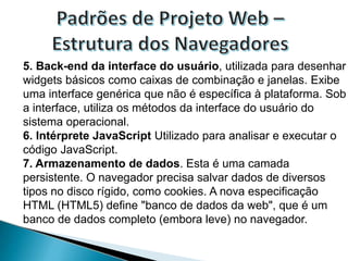 5. Back-end da interface do usuário, utilizada para desenhar
widgets básicos como caixas de combinação e janelas. Exibe
uma interface genérica que não é específica à plataforma. Sob
a interface, utiliza os métodos da interface do usuário do
sistema operacional.
6. Intérprete JavaScript Utilizado para analisar e executar o
código JavaScript.
7. Armazenamento de dados. Esta é uma camada
persistente. O navegador precisa salvar dados de diversos
tipos no disco rígido, como cookies. A nova especificação
HTML (HTML5) define "banco de dados da web", que é um
banco de dados completo (embora leve) no navegador.
 