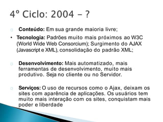 Conteúdo: Em sua grande maioria livre;
• Tecnologia: Padrões muito mais próximos ao W3C
(World Wide Web Consorcium); Surgimento do AJAX
(Javascript e XML), consolidação do padrão XML;
Desenvolvimento: Mais automatizado, mais
ferramentas de desenvolvimento, muito mais
produtivo. Seja no cliente ou no Servidor.
Serviços: O uso de recursos como o Ajax, deixam os
sites com aparência de aplicações. Os usuários tem
muito mais interação com os sites, conquistam mais
poder e liberdade
 