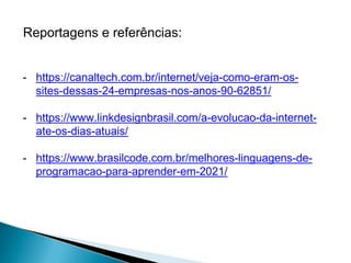 Reportagens e referências:
- https://canaltech.com.br/internet/veja-como-eram-os-
sites-dessas-24-empresas-nos-anos-90-62851/
- https://www.linkdesignbrasil.com/a-evolucao-da-internet-
ate-os-dias-atuais/
- https://www.brasilcode.com.br/melhores-linguagens-de-
programacao-para-aprender-em-2021/
 