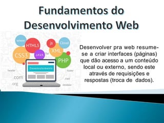 Desenvolver pra web resume-
se a criar interfaces (páginas)
que dão acesso a um conteúdo
local ou externo, sendo este
através de requisições e
respostas (troca de dados).
 