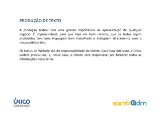 PRODUÇÃO DE TEXTO
A produção textual tem uma grande importância na apresentação de qualquer
negócio. É imprescindível, para que haja um bom retorno, que os textos sejam
produzidos com uma linguagem bem trabalhada e dialoguem diretamente com o
nosso público-alvo.

Os textos do Website são de responsabilidade do cliente. Caso haja interesse, a Único
poderá produzi-los, e, nesse caso, o cliente será responsável por fornecer todas as
informações necessárias.
 