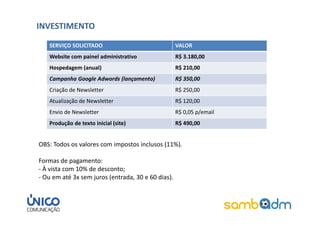 INVESTIMENTO

   SERVIÇO SOLICITADO                               VALOR
   Website com painel administrativo                R$ 3.180,00
   Hospedagem (anual)                               R$ 210,00
   Campanha Google Adwords (lançamento)             R$ 350,00
   Criação de Newsletter                            R$ 250,00
   Atualização de Newsletter                        R$ 120,00
   Envio de Newsletter                              R$ 0,05 p/email
   Produção de texto inicial (site)                 R$ 490,00


OBS: Todos os valores com impostos inclusos (11%).

Formas de pagamento:
- À vista com 10% de desconto;
- Ou em até 3x sem juros (entrada, 30 e 60 dias).
 