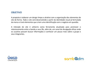 OBJETIVO
A proposta é elaborar um design limpo e atrativo com a organização dos elementos do
site de forma. Todo o site será desenvolvido a partir da identidade visual já formulada
da marca e trará elementos que criem uma identificação com o negócio em questão.

A intenção do site é utilizá-lo como ferramenta atualizada para promover o
relacionamento entre a banda e seus fãs, além de, um canal de divulgação eficaz onde
os usuários possam buscar informações e conhecer um pouco mais sobre o grupo e
seus integrantes.
 