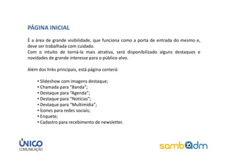 PÁGINA INICIAL
É a área de grande visibilidade, que funciona como a porta de entrada do mesmo e,
deve ser trabalhada com cuidado.
Com o intuito de torná-la mais atrativa, será disponibilizado alguns destaques e
novidades de grande interesse para o público-alvo.

Além dos links principais, está página conterá:

     • Slideshow com imagens destaque;
     • Chamada para “Banda”;
     • Destaque para “Agenda”;
     • Destaque para “Notícias”;
     • Destaque para “Multimídia”;
     • Ícones para redes sociais;
     • Enquete;
     • Cadastro para recebimento de newsletter.
 