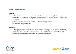 LINKS PRINCIPAIS
BANDA
   • Abre página com texto de apresentação da banda, com inserção de imagens.
   • Cadastro de subtítulos pelo painel administrativo de acordo com a necessidade
   do cliente.
   Cada sublink conterá: título + editor de texto + imagem destaque
   EX: História, Integrantes etc.

AGENDA
   • Abre página com texto de chamada e lista com agenda de shows da banda,
   disposta através de data + local + horário + couvert/ingresso + mais informações.
   • Ícones para compartilhar eventos da agenda com amigos.
 