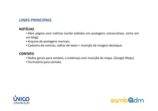 LINKS PRINCIPAIS
NOTÍCIAS
   • Abre página com notícias (serão exibidas em postagens consecutivas, como em
   um blog).
   • Arquivo de postagens mensais.
   • Cadastro de notícias: editor de texto + inserção de imagem destaque.

CONTATO
   • Dados gerais para contato, e endereço com inserção de mapa. (Google Maps)
   • Formulário para contato.
 