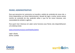 PAINEL ADMINISTRATIVO
Para que possamos ter autonomia na inserção e edição de conteúdo do nosso site, a
Único disponibiliza um Painel Administrativo. Através de login e senha, temos acesso
restrito ao conteúdo do site, podendo editar o que for do nosso interesse, sem
necessidade de contatar a agência.

Para quem tiver interesse em saber como funciona esse Painel, eles disponibilizaram
um endereço teste:

www.unicocomunicacao.com/fratellos/admin

Login: cliente
Senha: 123456
 