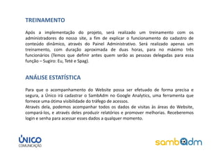 TREINAMENTO
Após a implementação do projeto, será realizado um treinamento com os
administradores do nosso site, a fim de explicar o funcionamento do cadastro de
conteúdo dinâmico, através do Painel Administrativo. Será realizado apenas um
treinamento, com duração aproximada de duas horas, para no máximo três
funcionários (Temos que definir antes quem serão as pessoas delegadas para essa
função – Sugiro: Eu, Teté e Spag).


ANÁLISE ESTATÍSTICA
Para que o acompanhamento do Website possa ser efetuado de forma precisa e
segura, a Único irá cadastrar o SambAdm no Google Analytics, uma ferramenta que
fornece uma ótima visibilidade do tráfego de acessos.
Através dela, podemos acompanhar todos os dados de visitas às áreas do Website,
compará-los, e através deles produzir relatórios e promover melhorias. Receberemos
login e senha para acessar esses dados a qualquer momento.
 