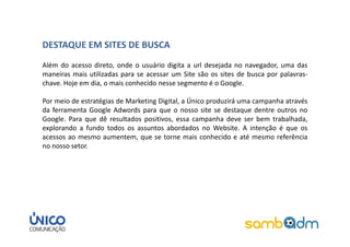 DESTAQUE EM SITES DE BUSCA
Além do acesso direto, onde o usuário digita a url desejada no navegador, uma das
maneiras mais utilizadas para se acessar um Site são os sites de busca por palavras-
chave. Hoje em dia, o mais conhecido nesse segmento é o Google.

Por meio de estratégias de Marketing Digital, a Único produzirá uma campanha através
da ferramenta Google Adwords para que o nosso site se destaque dentre outros no
Google. Para que dê resultados positivos, essa campanha deve ser bem trabalhada,
explorando a fundo todos os assuntos abordados no Website. A intenção é que os
acessos ao mesmo aumentem, que se torne mais conhecido e até mesmo referência
no nosso setor.
 