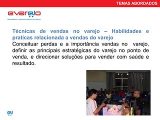 TEMAS ABORDADOS




Técnicas de vendas no varejo – Habilidades e
praticas relacionada a vendas do varejo
Conceituar perdas e a importância vendas no varejo,
definir as principais estratégicas do varejo no ponto de
venda, e direcionar soluções para vender com saúde e
resultado.
 