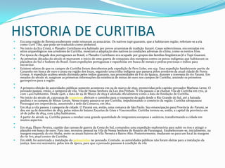 HISTORIA DE CURITIBA Era uma região de floresta exuberante onde reinavam as araucárias. Os nativos tupi-guaranis, que a habitavam região, referiam-se a ela
como Curii Tiba, que pode ser traduzido como pinheiral.
 No início da Era Cristã, o Planalto Curitibano era habitado por povos ceramistas de tradição Itararé. Casas subterrâneas, encontradas em
sítios arqueológicos nos arredores de Curitiba, mostram a adaptação dos nativos às condições adversas do clima, como os ventos frios.
 Por época da chegada dos portugueses ao Brasil, o Planalto Curitibano era ocupado por grupos das famílias lingüísticas Jê e Tupi-Guarani.
 As primeiras décadas do século 16 marcaram o início de uma guerra de conquista dos europeus contra os povos indígenas que habitavam os
planaltos do Sul e Sudeste do Brasil. Eram expedições portuguesas e espanholas em busca de metais e pedras preciosas e índios para
escravizar.
 Existem relatos de que os campos de Curitiba foram descobertos pela expedição de Pero Lobo, em 1531. Essa expedição bandeirante partiu de
Cananéia em busca de ouro e prata na região dos Incas, seguindo uma trilha indígena que passava pelos arredores da atual cidade de Ponta
Grossa. A expedição acabou sendo dizimada pelos índios guaranis, nas proximidades de Foz do Iguaçu, durante a travessia do rio Paraná. Em
meados do século 16, surgiram as primeiras informações da existência de minas de ouro nos campos de Curitiba, atraindo os primeiros
garimpeiros para a região.

 A primeira eleição de autoridades públicas somente aconteceu em 29 de março de 1693, promovidas pelo capitão-povoador Matheus Leme. O
povoado passou, então, à categoria de vila, Vila de Nossa Senhora da Luz dos Pinhais. A vila passou a se chamar Vila de Curitiba em 1701, já
com 1.400 habitantes. Desde 1906, a data de 29 de Março de 1693 é adotada oficialmente como a data de fundação de Curitiba.
 No início do século 18, caravanas de tropeiros abriram o caminho para o transporte de gado desde o Rio Grande do Sul, até a baixada
paulista e os campos de Minas Gerais. Nesse trajeto passava-se por Curitiba, impulsionando o comércio da região. Curitiba ultrapassou
Paranaguá em importância, assumindo a sede da Comarca, em 1812.
 Em 1842 a vila passou à categoria de cidade. O Paraná era, então, uma comarca de São Paulo. Sua emancipação para Província do Paraná, se
deu em 19 de dezembro de 1853, pelas mãos do baiano Zacarias de Góes e Vasconcellos. Curitiba tornou-se, então, a capital da província em
26 de julho de 1854, com 5.819 habitantes.
 A partir do século 19, Curitiba passou a receber uma grande quantidade de imigrantes europeus e asiáticos, transformando a cidade em
muitos aspectos.

 Em 1649, Ébano Pereira, capitão das canoas de guerra da Costa do Sul, comandou uma expedição exploratória para subir os rios e atingir o
planalto em busca de ouro. Para isso, recrutou pessoal na Vila de Nossa Senhora do Rosário de Paranaguá. Estabeleceram-se, inicialmente, na
margem esquerda do rio Atuba, entre os atuais bairros de Vila Perneta e Bairro Alto. Posteriormente, mudaram-se para um local às margens
do rio Ivo, atual centro de Curitiba.
 Em 1668, foi autorizada a instalação do pelourinho no povoado. Contudo, as autoridades públicas não foram eleitas para a instalação da
justiça. Isso era necessário, pelas leis da época, para que o povoado passasse à condição de vila
 